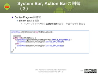 System Bar, Action Barの制御
（３）
ContentFragmentの修正
System Bar表示制御
• イメージクリック時にSystem Barの表示、非表示を切り替える

contentView.setOnClickListener(new OnClickListener() {
@Override
public void onClick(View v) {
if (contentView.getSystemUiVisibility() == View.STATUS_BAR_VISIBLE) {
contentView.setSystemUiVisibility(View.STATUS_BAR_HIDDEN);
} else {
contentView.setSystemUiVisibility(View.STATUS_BAR_VISIBLE);
}
}
});

This material is licensed under the Creative
Commons License BY-NC-SA 4.0.

166

 