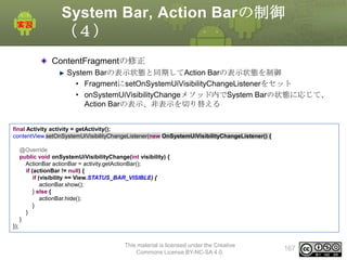 System Bar, Action Barの制御
（４）
ContentFragmentの修正
System Barの表示状態と同期してAction Barの表示状態を制御
• FragmentにsetOnSystemUiVisibilityChangeListenerをセット
• onSystemUiVisibilityChangeメソッド内でSystem Barの状態に応じて、
Action Barの表示、非表示を切り替える
final Activity activity = getActivity();
contentView.setOnSystemUiVisibilityChangeListener(new OnSystemUiVisibilityChangeListener() {
@Override
public void onSystemUiVisibilityChange(int visibility) {
ActionBar actionBar = activity.getActionBar();
if (actionBar != null) {
if (visibility == View.STATUS_BAR_VISIBLE) {
actionBar.show();
} else {
actionBar.hide();
}
}
}
});
This material is licensed under the Creative
Commons License BY-NC-SA 4.0.

167

 