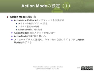 Action Modeの設定（１）
Action Modeの使い方
ActionMode.Callbackインタフェースを実装する
タイトルや表示アイテムの設定
アイテム選択時の処理
Action Mode終了時の処理

Action Mode開始のメソッドを呼び出す
Action ModeのUIに切り替わる
メニューアイテムの選択や、キャンセルなどのタイミングでAction
Modeを終了する

This material is licensed under the Creative
Commons License BY-NC-SA 4.0.

171

 