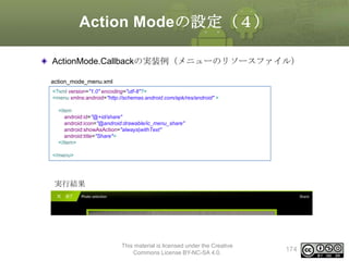 Action Modeの設定（４）
ActionMode.Callbackの実装例（メニューのリソースファイル）
action_mode_menu.xml
<?xml version="1.0" encoding="utf-8"?>
<menu xmlns:android="http://schemas.android.com/apk/res/android" >
<item
android:id="@+id/share"
android:icon="@android:drawable/ic_menu_share"
android:showAsAction="always|withText"
android:title="Share">
</item>
</menu>

実行結果

This material is licensed under the Creative
Commons License BY-NC-SA 4.0.

174

 