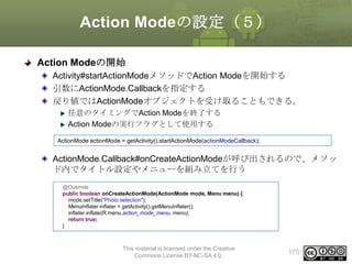 Action Modeの設定（５）
Action Modeの開始
Activity#startActionModeメソッドでAction Modeを開始する
引数にActionMode.Callbackを指定する
戻り値ではActionModeオブジェクトを受け取ることもできる。
任意のタイミングでAction Modeを終了する
Action Modeの実行フラグとして使用する
ActionMode actionMode = getActivity().startActionMode(actionModeCallback);

ActionMode.Callback#onCreateActionModeが呼び出されるので、メソッ
ド内でタイトル設定やメニューを組み立てを行う
@Override
public boolean onCreateActionMode(ActionMode mode, Menu menu) {
mode.setTitle("Photo selection");
MenuInflater inflater = getActivity().getMenuInflater();
inflater.inflate(R.menu.action_mode_menu, menu);
return true;
}

This material is licensed under the Creative
Commons License BY-NC-SA 4.0.

175

 