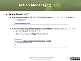 Action Modeの設定（７）
Action Modeの終了
startActionModeの戻り値であるActionModeオブジェクトよりfinishメソ
ッドを呼び出す
currentActionMode.finish();

ActionMode.Callback#onDestroyActionModeが呼び出されるので、メソ
ッド内で必要な終了処理を行う。
確保していたActionModeの参照を外す等
@Override
public void onDestroyActionMode(ActionMode mode) {
currentActionMode = null;
}

This material is licensed under the Creative
Commons License BY-NC-SA 4.0.

177

 