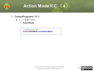 Action Mode対応（４）
3. ContentFragmentの修正
メンバ変数の追加
• ActionMode
// Current action mode
private ActionMode currentActionMode;

This material is licensed under the Creative
Commons License BY-NC-SA 4.0.

181

 
