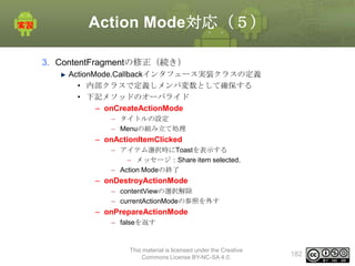 Action Mode対応（５）
3. ContentFragmentの修正（続き）
ActionMode.Callbackインタフェース実装クラスの定義
• 内部クラスで定義しメンバ変数として確保する
• 下記メソッドのオーバライド
– onCreateActionMode
– タイトルの設定
– Menuの組み立て処理

– onActionItemClicked
– アイテム選択時にToastを表示する
– メッセージ：Share item selected.
– Action Modeの終了

– onDestroyActionMode
– contentViewの選択解除
– currentActionModeの参照を外す

– onPrepareActionMode
– falseを返す

This material is licensed under the Creative
Commons License BY-NC-SA 4.0.

182

 