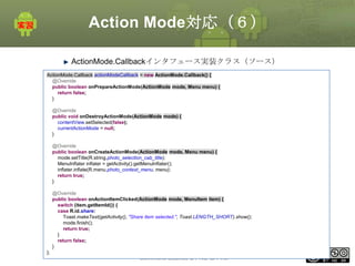 Action Mode対応（６）
ActionMode.Callbackインタフェース実装クラス（ソース）
ActionMode.Callback actionModeCallback = new ActionMode.Callback() {
@Override
public boolean onPrepareActionMode(ActionMode mode, Menu menu) {
return false;
}
@Override
public void onDestroyActionMode(ActionMode mode) {
contentView.setSelected(false);
currentActionMode = null;
}
@Override
public boolean onCreateActionMode(ActionMode mode, Menu menu) {
mode.setTitle(R.string.photo_selection_cab_title);
MenuInflater inflater = getActivity().getMenuInflater();
inflater.inflate(R.menu.photo_context_menu, menu);
return true;
}
@Override
public boolean onActionItemClicked(ActionMode mode, MenuItem item) {
switch (item.getItemId()) {
case R.id.share:
Toast.makeText(getActivity(), "Share item selected.", Toast.LENGTH_SHORT).show();
mode.finish();
return true;
}
return false;
}
};

This material is licensed under the Creative
Commons License BY-NC-SA 4.0.

183

 