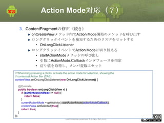 Action Mode対応（７）
3. ContentFragmentの修正（続き）
onCreateViewメソッド内でAction Mode開始のメソッドを呼び出す
ロングクリックイベントを検知するためのリスナをセットする
• OnLongClickListener
ロングクリックイベントでAction Modeに切り替える
• startActionModeメソッドの呼び出し
• 引数にActionMode.Callbackインタフェースを指定
• 戻り値を取得し、メンバ変数にセット
// When long-pressing a photo, activate the action mode for selection, showing the
// contextual Action Bar (CAB).
contentView.setOnLongClickListener(new OnLongClickListener() {
@Override
public boolean onLongClick(View v) {
if (currentActionMode != null) {
return false;
}
currentActionMode = getActivity().startActionMode(actionModeCallback);
contentView.setSelected(true);
return true;
}
This material is licensed under the Creative
});
Commons License BY-NC-SA 4.0.

184

 