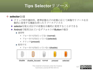 Tips Selectorリソース
 selectorとは
クリック時や選択時、標準状態などの状態に応じて画像やリソースを自
動的に変更する機能を持ったリソースファイル
selectorを使えば以下の状態を自動的に変更することができる
Androidで使用されているデフォルトのButtonの場合
通常時
• フォーカスがあたってない(normal)
• フォーカスがあたっている(selected)
• クリック(pressed)
使用不可
• フォーカスがあたっていない(disable)
• フォーカスがあたっている(disable_focused)

disable

disable_focused normal

pressed

This material is licensed under the Creative
Commons License BY-NC-SA 4.0.

selected
187

 