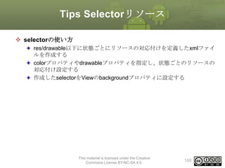 Tips Selectorリソース
 selectorの使い方
res/drawable以下に状態ごとにリソースの対応付けを定義したxmlファイ
ルを作成する
colorプロパティやdrawableプロパティを指定し、状態ごとのリソースの
対応付け設定する
作成したselectorをViewのbackgroundプロパティに設定する

This material is licensed under the Creative
Commons License BY-NC-SA 4.0.

188

 