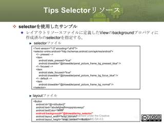 Tips Selectorリソース
 selectorを使用したサンプル
レイアウトリソースファイルに定義したViewのbackgroundプロパティに
作成済みのselectorを指定する。
selectorファイル
<?xml version="1.0" encoding="utf-8"?>
<selector xmlns:android="http://schemas.android.com/apk/res/android">
<!-- pressed -->
<item
android:state_pressed="true"
android:drawable="@drawable/panel_picture_frame_bg_pressed_blue" />
<!-- focused -->
<item
android:state_focused="true"
android:drawable="@drawable/panel_picture_frame_bg_focus_blue" />
<!-- default -->
<item
android:drawable="@drawable/panel_picture_frame_bg_normal" />
</selector>

layoutファイル
<Button
android:id="@+id/button2"
android:text="abcdefghejflmnopqrstuvwxyz"
android:textColor="#ffffff"
android:background="@drawable/my_selector"
This material is licensed under the Creative
android:layout_width="wrap_content"
Commons License BY-NC-SA 4.0.
android:layout_height="wrap_content"></Button>

191

 