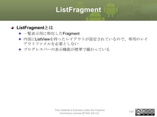 ListFragment
ListFragmentとは
一覧表示用に特化したFragment
内部にListViewを持ったレイアウトが設定されているので、専用のレイ
アウトファイルを必要としない
プログレスバーの表示機能が標準で備わっている

This material is licensed under the Creative
Commons License BY-NC-SA 4.0.

194

 