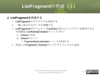 ListFragmentの作成（１）
ListFragmentを作成する
1. ListFragmentのサブクラスを作成する
2. 一覧に表示するデータを準備する
3. ListFragmentはデフォルトでListViewを持ったレイアウトを使用するた
め初期化はonActivityCreatedメソッドで行う
1. Adapterの作成
2. Adapterのセット
• Fragment#setListAdapterメソッドを使用する

4. 作成したFragmentをActivityのレイアウトファイルに追加

This material is licensed under the Creative
Commons License BY-NC-SA 4.0.

195

 