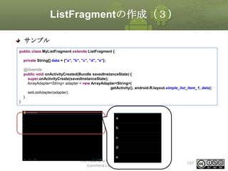 ListFragmentの作成（３）
サンプル
public class MyListFragment extends ListFragment {
private String[] data = {"a", "b", "c", "d", "e"};
@Override
public void onActivityCreated(Bundle savedInstanceState) {
super.onActivityCreate(savedInstanceState);
ArrayAdapter<String> adapter = new ArrayAdapter<String>(
getActivity(), android.R.layout.simple_list_item_1, data);
setListAdapter(adapter);
}
}

This material is licensed under the Creative
Commons License BY-NC-SA 4.0.

197

 