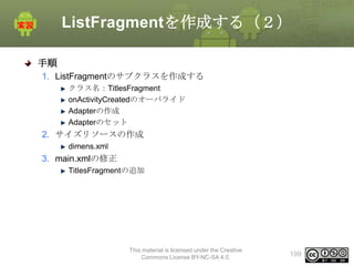 ListFragmentを作成する（２）
手順
1. ListFragmentのサブクラスを作成する
クラス名：TitlesFragment
onActivityCreatedのオーバライド
Adapterの作成
Adapterのセット

2. サイズリソースの作成
dimens.xml

3. main.xmlの修正
TitlesFragmentの追加

This material is licensed under the Creative
Commons License BY-NC-SA 4.0.

199

 