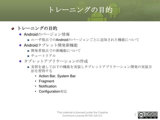 トレーニングの目的
トレーニングの目的
Androidのバージョン情報
ユーザ視点でのAndroidのバージョンごとに追加された機能について

Androidタブレット開発新機能
開発者視点での新機能について
チュートリアル

タブレットアプリケーションの作成
実習を通して以下の機能を実装しタブレットアプリケーション開発の実装方
法を習得する
• Action Bar, System Bar
• Fragment
• Notification
• Configuration対応

This material is licensed under the Creative
Commons License BY-NC-SA 4.0.

2

 