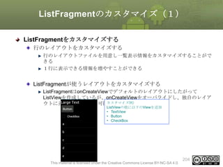 ListFragmentのカスタマイズ（１）
ListFragmentをカスタマイズする
行のレイアウトをカスタマイズする
行のレイアウトファイルを用意し一覧表示情報をカスタマイズすることがで
きる
１行に表示できる情報を増やすことができる

ListFragmentが使うレイアウトをカスタマイズする
ListFragmentはonCreateViewでデフォルトのレイアウトにしたがって
ListViewを作成しているが、onCreateViewをオーバライドし、独自のレイア
ウトに差し替えることも可能カスタマイズ例）
ListViewの他に以下のViewを追加
• TextView
• Button
• CheckBox

This material is licensed under the Creative Commons License BY-NC-SA 4.0.

204

 