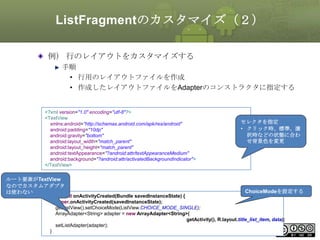 ListFragmentのカスタマイズ（２）
例） 行のレイアウトをカスタマイズする
手順
• 行用のレイアウトファイルを作成
• 作成したレイアウトファイルをAdapterのコンストラクタに指定する

<?xml version="1.0" encoding="utf-8"?>
<TextView
xmlns:android="http://schemas.android.com/apk/res/android"
android:padding="10dp"
android:gravity="bottom"
android:layout_width="match_parent"
android:layout_height="match_parent"
android:textAppearance="?android:attr/textAppearanceMedium"
android:background="?android:attr/activatedBackgroundIndicator">
</TextView>

ルート要素がTextView
なのでカスタムアダプタ
は使わない

セレクタを指定
• クリック時、標準、選
択時などの状態に合わ
せ背景色を変更

ChoiceModeを設定する

public void onActivityCreated(Bundle savedInstanceState) {
super.onActivityCreated(savedInstanceState);
getListView().setChoiceMode(ListView.CHOICE_MODE_SINGLE);
ArrayAdapter<String> adapter = new ArrayAdapter<String>(
getActivity(), R.layout.title_list_item, data);
setListAdapter(adapter);
205
}

This material is licensed under the Creative Commons License BY-NC-SA 4.0.

 