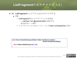 ListFragmentのカスタマイズ（４）
例）ListFragmentのレイアウトをカスタマイズする
手順
• ListFragment用のレイアウトファイルを作成
– ListViewのidを@android:id/listに設定する
※内容は次ページ参照

• レイアウトファイルをインフレートしたViewをonCreateViewで返す

public View onCreateView(LayoutInflater inflater, ViewGroup container,
Bundle savedInstanceState) {
return inflater.inflate(R.layout.list, null);
}

This material is licensed under the Creative Commons License BY-NC-SA 4.0.

207

 
