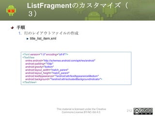 ListFragmentのカスタマイズ（
３）
手順
1. 行のレイアウトファイルの作成
title_list_item.xml

<?xml version="1.0" encoding="utf-8"?>
<TextView
xmlns:android="http://schemas.android.com/apk/res/android"
android:padding="10dp"
android:gravity="bottom"
android:layout_width="match_parent"
android:layout_height="match_parent"
android:textAppearance="?android:attr/textAppearanceMedium"
android:background="?android:attr/activatedBackgroundIndicator">
</TextView>

This material is licensed under the Creative
Commons License BY-NC-SA 4.0.

212

 