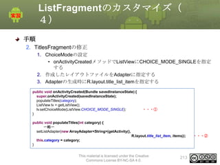 ListFragmentのカスタマイズ（
４）
手順
2. TitlesFragmentの修正
1. ChoiceModeの設定
• onActivityCreatedメソッドでListViewにCHOICE_MODE_SINGLEを指定
する
2. 作成したレイアウトファイルをAdapterに指定する
3. Adapterの生成時にR.layout.title_list_itemを指定する
public void onActivityCreated(Bundle savedInstanceState) {
super.onActivityCreated(savedInstanceState);
populateTitles(category);
ListView lv = getListView();
lv.setChoiceMode(ListView.CHOICE_MODE_SINGLE);
}

・・・①

public void populateTitles(int category) {
〜略〜
setListAdapter(new ArrayAdapter<String>(getActivity(),
R.layout.title_list_item, items));
this.category = category;
}
This material is licensed under the Creative
Commons License BY-NC-SA 4.0.

213

・・・②

 