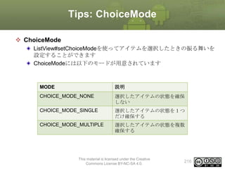 Tips: ChoiceMode
 ChoiceMode
ListView#setChoiceModeを使ってアイテムを選択したときの振る舞いを
設定することができます
ChoiceModeには以下のモードが用意されています

MODE

説明

CHOICE_MODE_NONE

選択したアイテムの状態を確保
しない

CHOICE_MODE_SINGLE

選択したアイテムの状態を１つ
だけ確保する

CHOICE_MODE_MULTIPLE

選択したアイテムの状態を複数
確保する

This material is licensed under the Creative
Commons License BY-NC-SA 4.0.

216

 