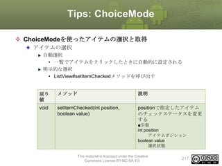 Tips: ChoiceMode
 ChoiceModeを使ったアイテムの選択と取得
アイテムの選択
自動選択
• 一覧でアイテムをクリックしたときに自動的に設定される
明示的な選択
• ListView#setItemCheckedメソッドを呼び出す

戻り
値

メソッド

説明

void

setItemChecked(int position,
boolean value)

positionで指定したアイテム
のチェックステータスを変更
する
■引数
int position
アイテムポジション
boolean value
選択状態

This material is licensed under the Creative
Commons License BY-NC-SA 4.0.

217

 