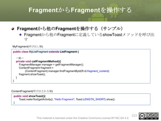 FragmentからFragmentを操作する
Fragmentから他のFragmentを操作する（サンプル）
Fragmentから他のFragmentに定義しているshowToastメソッドを呼び出
す
MyFragment(呼び出し側)
public class MyListFragment extends ListFragment {
〜略〜
private void callFragmentMethod(){
FragmentManager manager = getFragmentManager();
ContentFragment fragment =
(ContentFragment) manager.findFragmentById(R.id.fragment_content);
fragment.showToast();
}
}

ContentFragment(呼び出される側)
public void showToast(){
Toast.makeText(getActivity(), "Hello Fragment", Toast.LENGTH_SHORT).show();
}

This material is licensed under the Creative Commons License BY-NC-SA 4.0.

223

 