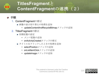 TitlesFragmentと
ContentFragmentの連携（２）
手順
1. ContentFragmentの修正
画像の表示切り替えの処理を追加
• updateContentAndRecycleBitmapメソッドの追加

2. TitlesFragmentの修正
初期状態の設定
• メンバ変数の追加
• onActivityCreatedメソッドの修正
タイトルをクリックしたときの処理を追加
• selectPositionメソッドの追加
• onListItemClickメソッドの追加
• updateImageメソッドの追加

This material is licensed under the Creative
Commons License BY-NC-SA 4.0.

225

 