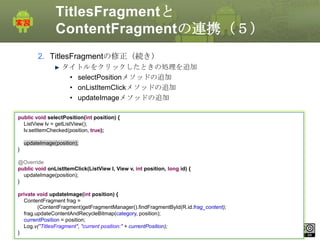 TitlesFragmentと
ContentFragmentの連携（５）
2. TitlesFragmentの修正（続き）
タイトルをクリックしたときの処理を追加
• selectPositionメソッドの追加
• onListItemClickメソッドの追加
• updateImageメソッドの追加
public void selectPosition(int position) {
ListView lv = getListView();
lv.setItemChecked(position, true);
updateImage(position);
}
@Override
public void onListItemClick(ListView l, View v, int position, long id) {
updateImage(position);
}
private void updateImage(int position) {
ContentFragment frag =
(ContentFragment)getFragmentManager().findFragmentById(R.id.frag_content);
frag.updateContentAndRecycleBitmap(category, position);
currentPosition = position;
This currentPosition);
Log.v("TitlesFragment", "current position:" + material is licensed under the Creative
Commons License BY-NC-SA 4.0.
}

228

 