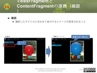 TitlesFragmentと
ContentFragmentの連携（確認
）
確認
選択したタイトルに合わせて表示するイメージが変更されること

起動時

Titleをクリック

画像が切り替わる

クリッ
ク

This material is licensed under the Creative
Commons License BY-NC-SA 4.0.

229

 