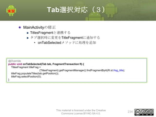 Tab選択対応（３）
MainActivityの修正
TitlesFragmentと連携する
タブ選択時に変更をTitleFragmentに通知する
• onTabSelectedメソッドに処理を追加

@Override
public void onTabSelected(Tab tab, FragmentTransaction ft) {
TitlesFragment titleFrag =
(TitlesFragment) getFragmentManager().findFragmentById(R.id.frag_title);
titleFrag.populateTitles(tab.getPosition());
titleFrag.selectPosition(0);
}

This material is licensed under the Creative
Commons License BY-NC-SA 4.0.

234

 