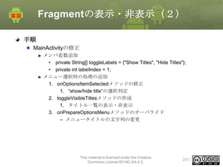 Fragmentの表示・非表示（２）
手順
MainActivityの修正
メンバ変数追加
• private String[] toggleLabels = {"Show Titles", "Hide Titles"};
• private int labelIndex = 1;
メニュー選択時の処理の追加
1. onOptionsItemSelectedメソッドの修正
1. “show/hide title”の選択判定
2. toggleVisibleTitlesメソッドの作成
1. タイトル一覧の表示・非表示
3. onPrepareOptionsMenuメソッドのオーバライド
– メニュータイトルの文字列の変更

This material is licensed under the Creative
Commons License BY-NC-SA 4.0.

241

 