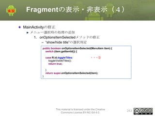 Fragmentの表示・非表示（４）
MainActivityの修正
メニュー選択時の処理の追加
1. onOptionsItemSelectedメソッドの修正
– “show/hide title”の選択判定
public boolean onOptionsItemSelected(MenuItem item) {
switch (item.getItemId()) {
case R.id.toggleTitles:
toggleVisibleTitles();
return true;

・・・①

}
return super.onOptionsItemSelected(item);
}

This material is licensed under the Creative
Commons License BY-NC-SA 4.0.

243

 