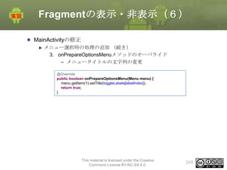 Fragmentの表示・非表示（６）
MainActivityの修正
メニュー選択時の処理の追加 （続き）
3. onPrepareOptionsMenuメソッドのオーバライド
– メニュータイトルの文字列の変更
@Override
public boolean onPrepareOptionsMenu(Menu menu) {
menu.getItem(1).setTitle(toggleLabels[labelIndex]);
return true;
}

This material is licensed under the Creative
Commons License BY-NC-SA 4.0.

245

 