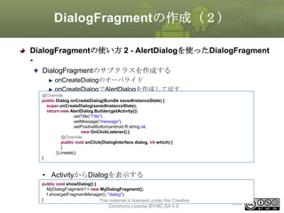 DialogFragmentの作成（２）
DialogFragmentの使い方 2 - AlertDialogを使ったDialogFragment
DialogFragmentのサブクラスを作成する
onCreateDialogのオーバライド
onCreateDialogでAlertDialogを作成して戻す
@Override
public Dialog onCreateDialog(Bundle savedInstanceState) {
super.onCreateDialog(savedInstanceState);
return new AlertDialog.Builder(getActivity())
.setTitle("Title")
.setMessage("message")
.setPositiveButton(android.R.string.ok,
new OnClickListener() {
@Override
public void onClick(DialogInterface dialog, int which) {
}
}).create();
}

• ActivityからDialogを表示する
public void showDialog() {
MyDialogFragment f = new MyDialogFragment();
f.show(getFragmentManager(), "dialog");
}
This material is licensed under the Creative

Commons License BY-NC-SA 4.0.

250

 