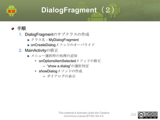 DialogFragment（２）
手順
1. DialogFragmentのサブクラスの作成
クラス名：MyDialogFragment
onCreateDialogメソッドのオーバライド

2. MainActivityの修正
メニュー選択時の処理の追加
• onOptionsItemSelectedメソッドの修正
– “show a dialog”の選択判定
• showDialogメソッドの作成
– ダイアログの表示

This material is licensed under the Creative
Commons License BY-NC-SA 4.0.

252

 