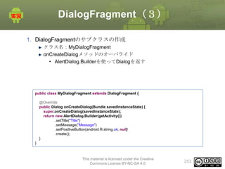 DialogFragment（３）
1. DialogFragmentのサブクラスの作成
クラス名：MyDialogFragment
onCreateDialogメソッドのオーバライド
• AlertDialog.Builderを使ってDialogを返す

public class MyDialogFragment extends DialogFragment {
@Override
public Dialog onCreateDialog(Bundle savedInstanceState) {
super.onCreateDialog(savedInstanceState);
return new AlertDialog.Builder(getActivity())
.setTitle("Title")
.setMessage(”Message")
.setPositiveButton(android.R.string.ok, null)
.create();
}

}

This material is licensed under the Creative
Commons License BY-NC-SA 4.0.

253

 