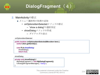 DialogFragment（４）
2. MainActivityの修正
メニュー選択時の処理の追加
• onOptionsItemSelectedメソッドの修正
– “show a dialog”の選択判定
• showDialogメソッドの作成
– ダイアログの表示
onOptionsItemSelected
public boolean onOptionsItemSelected(MenuItem item) {
switch (item.getItemId()) {
case R.id.showDialog:
showDialog();
return true;
showDialog
private void showDialog() {
MyDialogFragment f = new MyDialogFragment();
f.show(getFragmentManager(), "dialog");
}
This material is licensed under the Creative
Commons License BY-NC-SA 4.0.

254

 