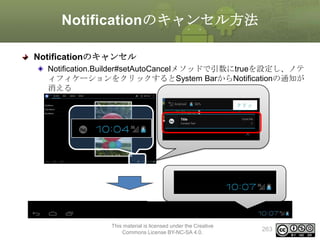 Notificationのキャンセル方法
Notificationのキャンセル
Notification.Builder#setAutoCancelメソッドで引数にtrueを設定し、ノテ
ィフィケーションをクリックするとSystem BarからNotificationの通知が
消える
クリッ
ク

This material is licensed under the Creative
Commons License BY-NC-SA 4.0.

263

 