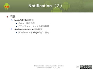 Notification（３）
手順
1. MainActivityの修正
メニュー選択処理
ノティフィケーションの表示処理

2. AndroidManifest.xmlの修正
ランチモードを”singleTop”に設定

This material is licensed under the Creative
Commons License BY-NC-SA 4.0.

266

 