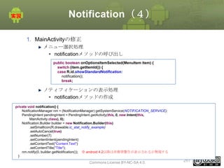 Notification（４）
1. MainActivityの修正
メニュー選択処理
• notificationメソッドの呼び出し
public boolean onOptionsItemSelected(MenuItem item) {
switch (item.getItemId()) {
case R.id.showStandardNotification:
notification();
break;

ノティフィケーションの表示処理
• notificationメソッドの作成
private void notification() {
NotificationManager nm = (NotificationManager) getSystemService(NOTIFICATION_SERVICE);
PendingIntent pendingIntent = PendingIntent.getActivity(this, 0, new Intent(this,
MainActivity.class), 0);
Notification.Builder builder = new Notification.Builder(this)
.setSmallIcon(R.drawable.ic_stat_notify_example)
.setAutoCancel(true)
.setNumber(7)
.setContentIntent(pendingIntent)
.setContentText("Content Text")
.setContentTitle("Title");
nm.notify(0, builder.getNotification()); ※ android 4.2以降は非推奨警告が表示されるが無視する
}

This material is licensed under the Creative
Commons License BY-NC-SA 4.0.

267

 
