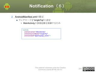 Notification（６）
2. AndroidManifest.xmlの修正
ランチモードを”singleTop”に設定
• MainActivityの多重起動を制御するため
<activity
android:name=".MainActivity"
android:launchMode="singleTop"
android:label="@string/app_name" >

This material is licensed under the Creative
Commons License BY-NC-SA 4.0.

269

 