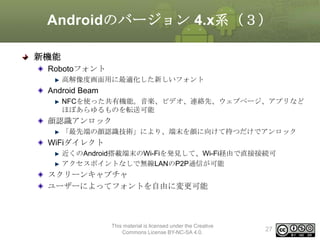 Androidのバージョン 4.x系（３）
新機能
Robotoフォント
高解像度画面用に最適化した新しいフォント

Android Beam
NFCを使った共有機能。音楽、ビデオ、連絡先、ウェブページ、アプリなど
ほぼあらゆるものを転送可能

顔認識アンロック
「最先端の顔認識技術」により、端末を顔に向けて持つだけでアンロック

WiFiダイレクト
近くのAndroid搭載端末のWi-Fiを発見して、Wi-Fi経由で直接接続可
アクセスポイントなしで無線LANのP2P通信が可能

スクリーンキャプチャ
ユーザーによってフォントを自由に変更可能

This material is licensed under the Creative
Commons License BY-NC-SA 4.0.

27

 