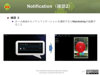 Notification（確認2）
確認 ２
ホーム画面からノティフィケーションを選択するとMainActivityが起動す
ること

This material is licensed under the Creative
Commons License BY-NC-SA 4.0.

271

 