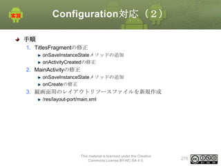 Configuration対応（２）
手順
1. TitlesFragmentの修正
onSaveInstanceStateメソッドの追加
onActivityCreatedの修正

2. MainActivityの修正
onSaveInstanceStateメソッドの追加
onCreateの修正

3. 縦画面用のレイアウトリソースファイルを新規作成
/res/layout-port/main.xml

This material is licensed under the Creative
Commons License BY-NC-SA 4.0.

276

 