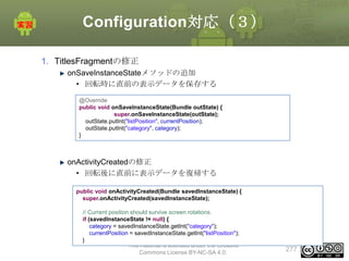 Configuration対応（３）
1. TitlesFragmentの修正
onSaveInstanceStateメソッドの追加
• 回転時に直前の表示データを保存する
@Override
public void onSaveInstanceState(Bundle outState) {
super.onSaveInstanceState(outState);
outState.putInt("listPosition", currentPosition);
outState.putInt("category", category);
}

onActivityCreatedの修正
• 回転後に直前に表示データを復帰する
public void onActivityCreated(Bundle savedInstanceState) {
super.onActivityCreated(savedInstanceState);
// Current position should survive screen rotations.
if (savedInstanceState != null) {
category = savedInstanceState.getInt("category");
currentPosition = savedInstanceState.getInt("listPosition");
}
This material is licensed under the Creative
Commons License BY-NC-SA 4.0.

277

 