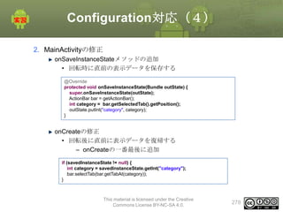 Configuration対応（４）
2. MainActivityの修正
onSaveInstanceStateメソッドの追加
• 回転時に直前の表示データを保存する
@Override
protected void onSaveInstanceState(Bundle outState) {
super.onSaveInstanceState(outState);
ActionBar bar = getActionBar();
int category = bar.getSelectedTab().getPosition();
outState.putInt("category", category);
}

onCreateの修正
• 回転後に直前に表示データを復帰する
– onCreateの一番最後に追加
if (savedInstanceState != null) {
int category = savedInstanceState.getInt("category");
bar.selectTab(bar.getTabAt(category));
}

This material is licensed under the Creative
Commons License BY-NC-SA 4.0.

278

 