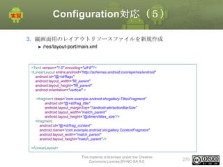 Configuration対応（５）
3. 縦画面用のレイアウトリソースファイルを新規作成
/res/layout-port/main.xml

<?xml version="1.0" encoding="utf-8"?>
<LinearLayout xmlns:android="http://schemas.android.com/apk/res/android"
android:id="@+id/flags"
android:layout_width="fill_parent"
android:layout_height="fill_parent"
android:orientation="vertical" >
<fragment class="com.example.android.shcgallery.TitlesFragment"
android:id="@+id/frag_title"
android:layout_marginTop="?android:attr/actionBarSize"
android:layout_width="match_parent"
android:layout_height="@dimen/titles_size"/>
<fragment
android:id="@+id/frag_content"
android:name="com.example.android.shcgallery.ContentFragment"
android:layout_width="match_parent"
android:layout_height="match_parent" />
</LinearLayout>
This material is licensed under the Creative
Commons License BY-NC-SA 4.0.

279

 