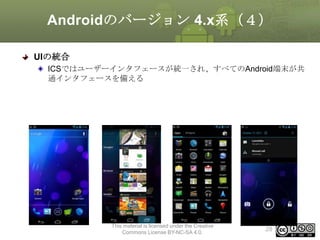 Androidのバージョン 4.x系（４）
UIの統合
ICSではユーザーインタフェースが統一され、すべてのAndroid端末が共
通インタフェースを備える

This material is licensed under the Creative
Commons License BY-NC-SA 4.0.

28

 