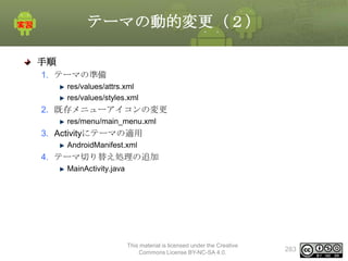 テーマの動的変更（２）
手順
1. テーマの準備
res/values/attrs.xml
res/values/styles.xml

2. 既存メニューアイコンの変更
res/menu/main_menu.xml

3. Activityにテーマの適用
AndroidManifest.xml

4. テーマ切り替え処理の追加
MainActivity.java

This material is licensed under the Creative
Commons License BY-NC-SA 4.0.

283

 