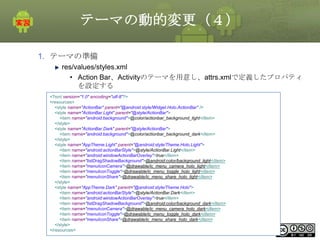 テーマの動的変更（４）
1. テーマの準備
res/values/styles.xml
• Action Bar、Activityのテーマを用意し、attrs.xmlで定義したプロパティ
を設定する
<?xml version="1.0" encoding="utf-8"?>
<resources>
<style name="ActionBar" parent="@android:style/Widget.Holo.ActionBar" />
<style name="ActionBar.Light" parent="@style/ActionBar">
<item name="android:background">@color/actionbar_background_light</item>
</style>
<style name="ActionBar.Dark" parent="@style/ActionBar">
<item name="android:background">@color/actionbar_background_dark</item>
</style>
<style name="AppTheme.Light" parent="@android:style/Theme.Holo.Light">
<item name="android:actionBarStyle">@style/ActionBar.Light</item>
<item name="android:windowActionBarOverlay">true</item>
<item name="listDragShadowBackground">@android:color/background_light</item>
<item name="menuIconCamera">@drawable/ic_menu_camera_holo_light</item>
<item name="menuIconToggle">@drawable/ic_menu_toggle_holo_light</item>
<item name="menuIconShare">@drawable/ic_menu_share_holo_light</item>
</style>
<style name="AppTheme.Dark" parent="@android:style/Theme.Holo">
<item name="android:actionBarStyle">@style/ActionBar.Dark</item>
<item name="android:windowActionBarOverlay">true</item>
<item name="listDragShadowBackground">@android:color/background_dark</item>
<item name="menuIconCamera">@drawable/ic_menu_camera_holo_dark</item>
<item name="menuIconToggle">@drawable/ic_menu_toggle_holo_dark</item>
<item name="menuIconShare">@drawable/ic_menu_share_holo_dark</item>
</style>
This material is licensed under the Creative
</resources>

Commons License BY-NC-SA 4.0.

285

 